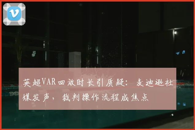 英超VAR回放时长引质疑：麦迪逊社媒发声，裁判操作流程成焦点