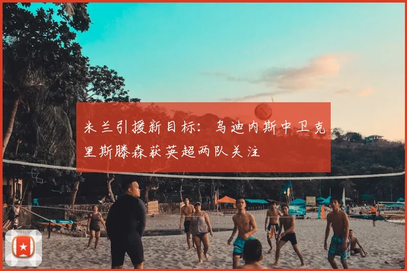米兰引援新目标：乌迪内斯中卫克里斯滕森获英超两队关注
