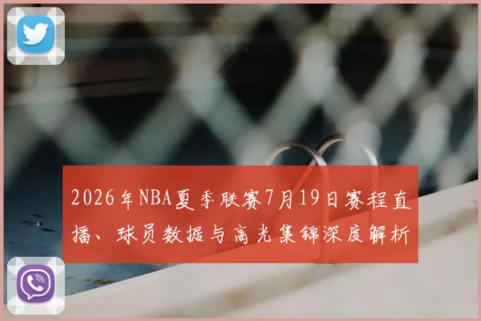 2026年NBA夏季联赛7月19日赛程直播、球员数据与高光集锦深度解析