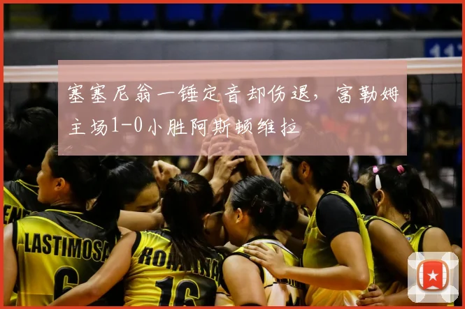 塞塞尼翁一锤定音却伤退，富勒姆主场1-0小胜阿斯顿维拉