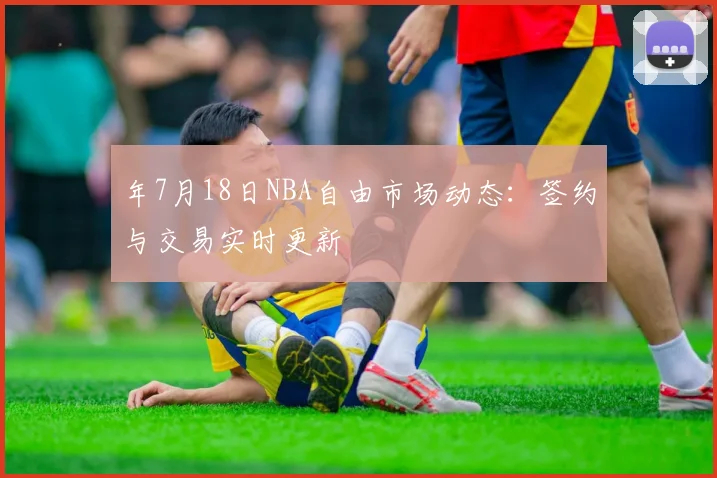 年7月18日NBA自由市场动态：签约与交易实时更新