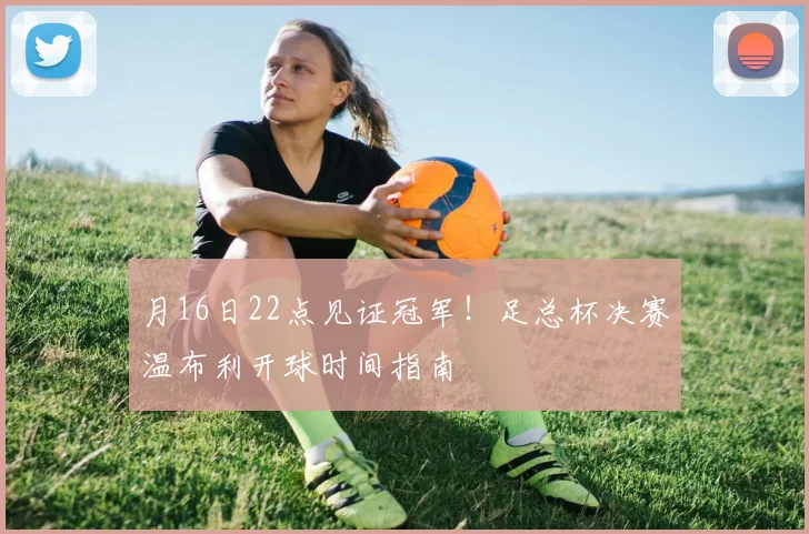 月16日22点见证冠军!足总杯决赛温布利开球时间指南