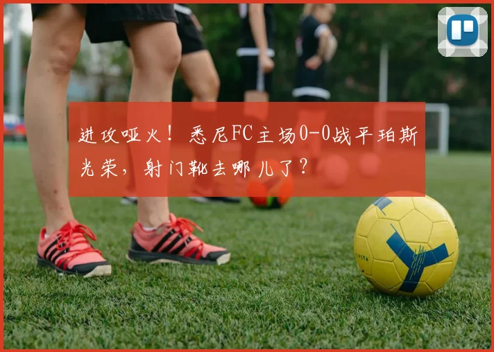 进攻哑火！悉尼FC主场0-0战平珀斯光荣，射门靴去哪儿了？