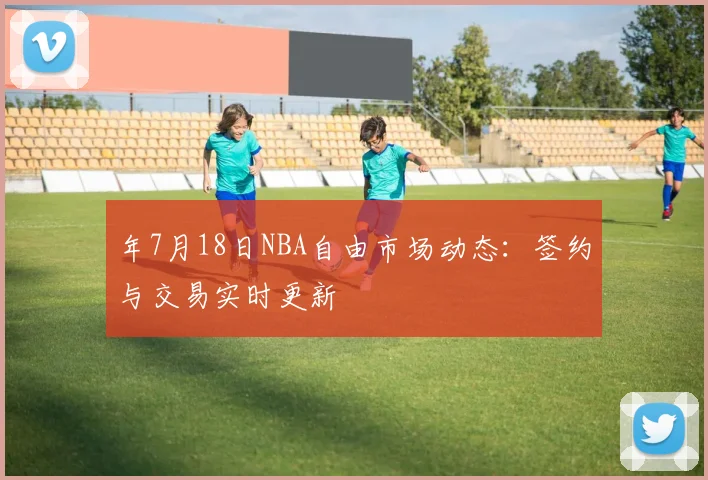 年7月18日NBA自由市场动态：签约与交易实时更新