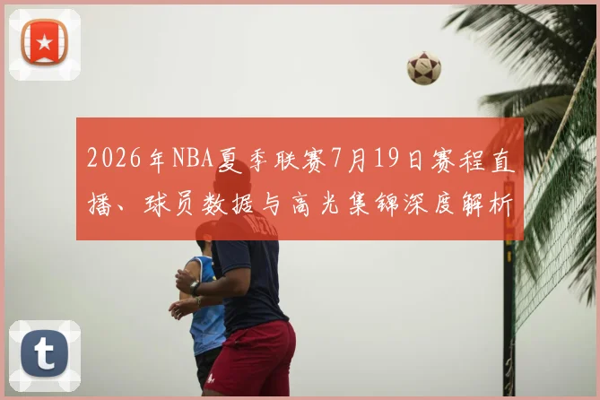 2026年NBA夏季联赛7月19日赛程直播、球员数据与高光集锦深度解析