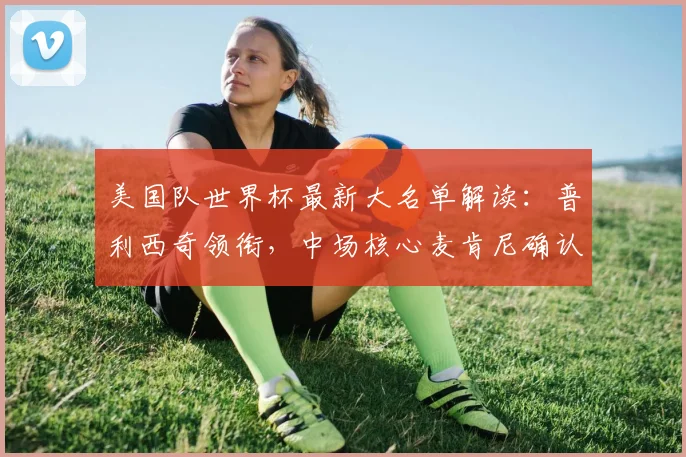 美国队世界杯最新大名单解读：普利西奇领衔，中场核心麦肯尼确认入选